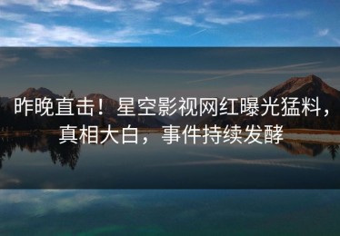 昨晚直击！星空影视网红曝光猛料，真相大白，事件持续发酵