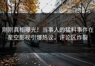 刚刚真相曝光！当事人的猛料事件在星空影视引爆热议，评论区炸裂