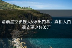 清晨星空影视大V爆出内幕，真相大白细节评论数破万