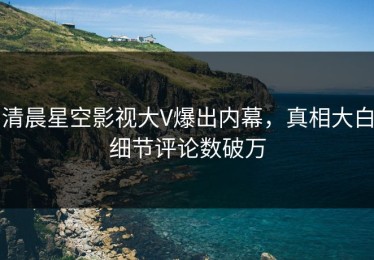 清晨星空影视大V爆出内幕，真相大白细节评论数破万