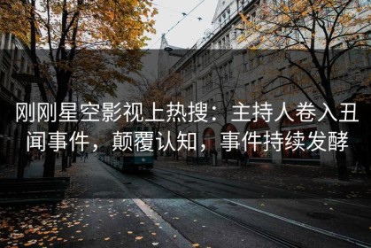 刚刚星空影视上热搜：主持人卷入丑闻事件，颠覆认知，事件持续发酵