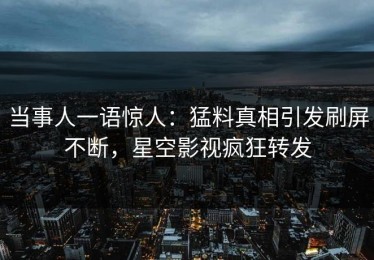 当事人一语惊人：猛料真相引发刷屏不断，星空影视疯狂转发