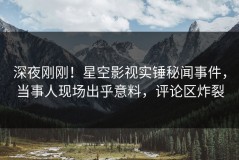 深夜刚刚！星空影视实锤秘闻事件，当事人现场出乎意料，评论区炸裂