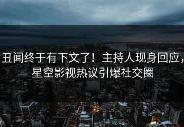 丑闻终于有下文了！主持人现身回应，星空影视热议引爆社交圈