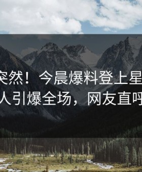 发现太突然！今晨爆料登上星空影视，圈内人引爆全场，网友直呼过瘾