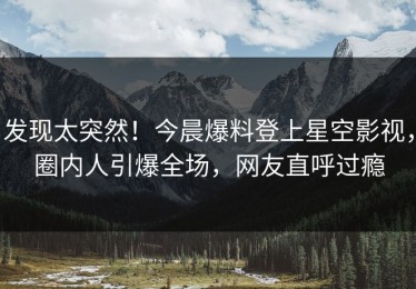 发现太突然！今晨爆料登上星空影视，圈内人引爆全场，网友直呼过瘾
