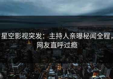 星空影视突发：主持人亲曝秘闻全程，网友直呼过瘾