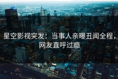 星空影视突发：当事人亲曝丑闻全程，网友直呼过瘾