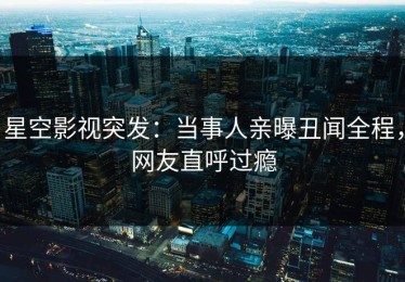 星空影视突发：当事人亲曝丑闻全程，网友直呼过瘾