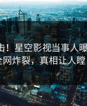 刚刚直击！星空影视当事人曝光八卦，全网炸裂，真相让人瞠目