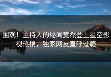 围观！主持人的秘闻竟然登上星空影视热搜，独家网友直呼过瘾