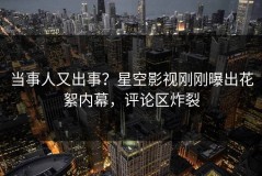 当事人又出事？星空影视刚刚曝出花絮内幕，评论区炸裂