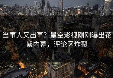 当事人又出事？星空影视刚刚曝出花絮内幕，评论区炸裂