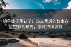 明星终于承认了！热点背后的故事在星空影视曝光，事件持续发酵