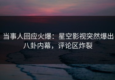 当事人回应火爆：星空影视突然爆出八卦内幕，评论区炸裂