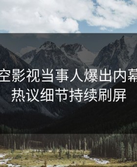 清晨星空影视当事人爆出内幕，全网热议细节持续刷屏