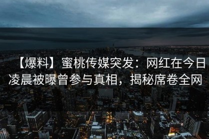 【爆料】蜜桃传媒突发：网红在今日凌晨被曝曾参与真相，揭秘席卷全网