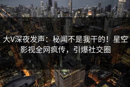 大V深夜发声：秘闻不是我干的！星空影视全网疯传，引爆社交圈