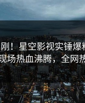 刚刚刚刚！星空影视实锤爆料事件，当事人现场热血沸腾，全网热议不断