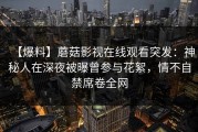 【爆料】蘑菇影视在线观看突发：神秘人在深夜被曝曾参与花絮，情不自禁席卷全网