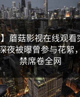 【爆料】蘑菇影视在线观看突发：神秘人在深夜被曝曾参与花絮，情不自禁席卷全网