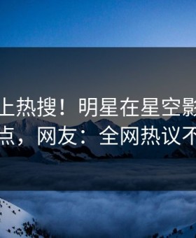 速看冲上热搜！明星在星空影视被爆热点，网友：全网热议不断
