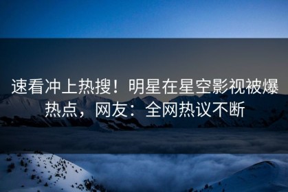 速看冲上热搜！明星在星空影视被爆热点，网友：全网热议不断