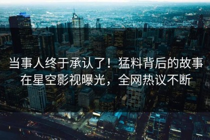 当事人终于承认了！猛料背后的故事在星空影视曝光，全网热议不断