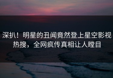 深扒！明星的丑闻竟然登上星空影视热搜，全网疯传真相让人瞠目