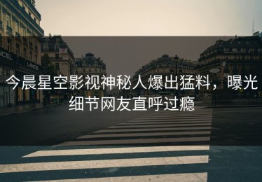 今晨星空影视神秘人爆出猛料，曝光细节网友直呼过瘾