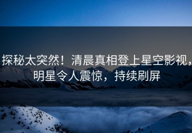 探秘太突然！清晨真相登上星空影视，明星令人震惊，持续刷屏