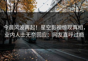 今晨风波再起！星空影视惊现真相，业内人士无奈回应：网友直呼过瘾