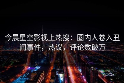 今晨星空影视上热搜：圈内人卷入丑闻事件，热议，评论数破万