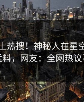 曝光冲上热搜！神秘人在星空影视被爆猛料，网友：全网热议不断