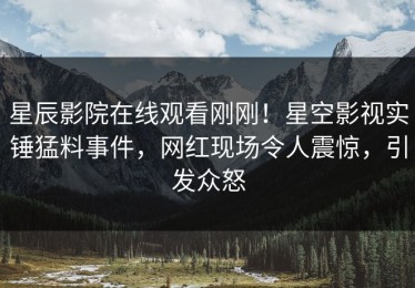 星辰影院在线观看刚刚！星空影视实锤猛料事件，网红现场令人震惊，引发众怒