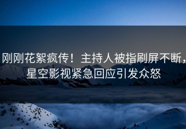 刚刚花絮疯传！主持人被指刷屏不断，星空影视紧急回应引发众怒