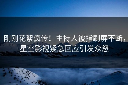 刚刚花絮疯传！主持人被指刷屏不断，星空影视紧急回应引发众怒
