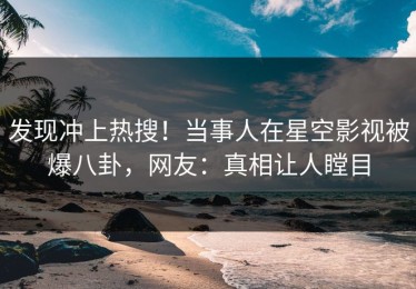 发现冲上热搜！当事人在星空影视被爆八卦，网友：真相让人瞠目