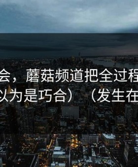 我被误会，蘑菇频道把全过程剪出来了（我以为是巧合）（发生在便利店）