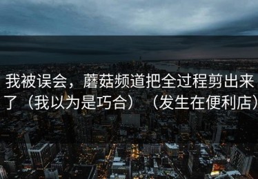 我被误会，蘑菇频道把全过程剪出来了（我以为是巧合）（发生在便利店）
