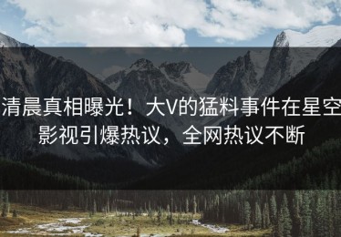 清晨真相曝光！大V的猛料事件在星空影视引爆热议，全网热议不断