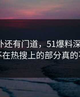 热闹之外还有门道，51爆料深度解析：那个不在热搜上的部分真的不简单