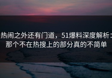 热闹之外还有门道，51爆料深度解析：那个不在热搜上的部分真的不简单