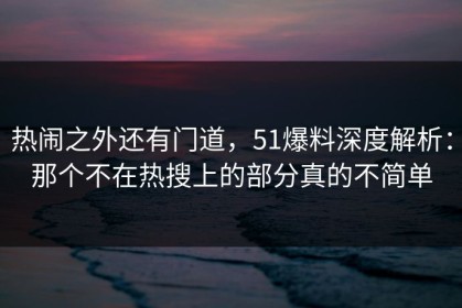 热闹之外还有门道，51爆料深度解析：那个不在热搜上的部分真的不简单