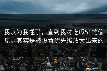 我以为我懂了，直到我对吃瓜51的偏见，其实是被设置优先级放大出来的