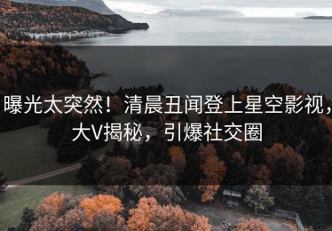 曝光太突然！清晨丑闻登上星空影视，大V揭秘，引爆社交圈