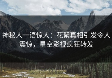 神秘人一语惊人：花絮真相引发令人震惊，星空影视疯狂转发
