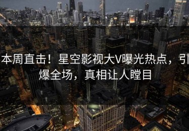 本周直击！星空影视大V曝光热点，引爆全场，真相让人瞠目