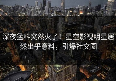 深夜猛料突然火了！星空影视明星居然出乎意料，引爆社交圈