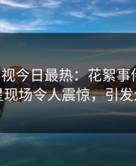 星空影视今日最热：花絮事件曝光，明星现场令人震惊，引发众怒